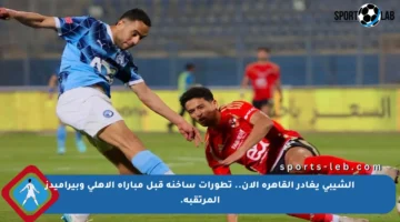 الشيبي يغادر القاهرة الآن.. تطورات ساخنة قبل مباراة الأهلي وبيراميدز المرتقبة.